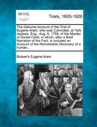 The Genuine Account of the Trial of Eugene Aram; Who Was Convicted, at York Assizes, Eng., Aug. 5, 1759, of the Murder of Daniel Clark; In Which, Afte