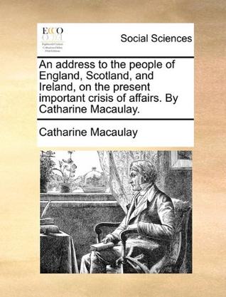 An Address to the People of England, Scotland, and Ireland, on the Present Important Crisis of Affairs. by Catharine Macaulay.
