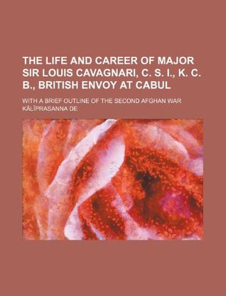 The Life and Career of Major Sir Louis Cavagnari, C. S. I., K. C. B., British Envoy at Cabul; With a Brief Outline of the Second Afghan War