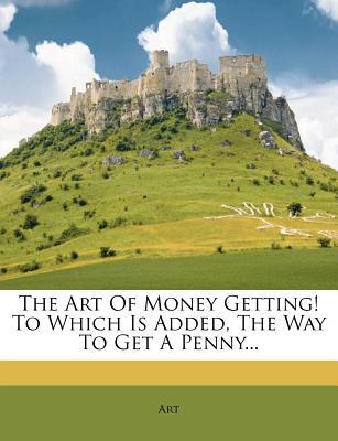 The Art of Money Getting! to Which Is Added, the Way to Get a Penny...