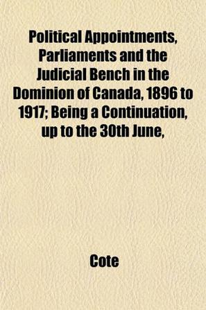 Political Appointments, Parliaments and the Judicial Bench in the Dominion of Canada, 1896 to 1917; Being a Continuation, Up to the 30th June,