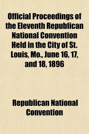 Official Proceedings of the Eleventh Republican National Convention Held in the City of St. Louis, Mo., June 16, 17, and 18, 1896
