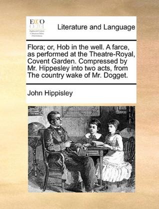 Flora; Or, Hob in the Well. a Farce, as Performed at the Theatre-Royal, Covent Garden. Compressed by Mr. Hippesley Into Two Acts, from the Country Wak