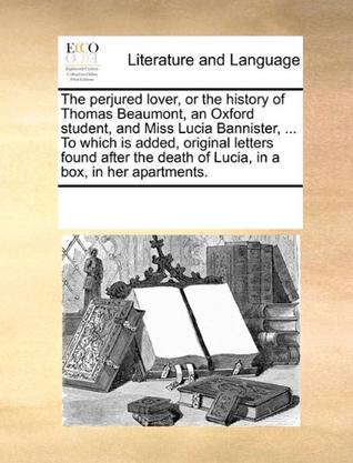 The Perjured Lover, or the History of Thomas Beaumont, an Oxford Student, and Miss Lucia Bannister, ... to Which Is Added, Original Letters Found Afte